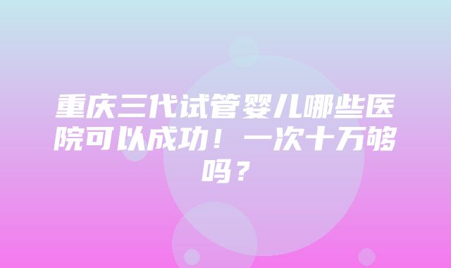 重庆三代试管婴儿哪些医院可以成功！一次十万够吗？