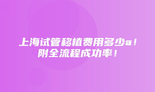 上海试管移植费用多少a！附全流程成功率！