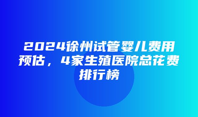 2024徐州试管婴儿费用预估，4家生殖医院总花费排行榜