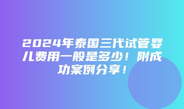 2024年泰国三代试管婴儿费用一般是多少！附成功案例分享！