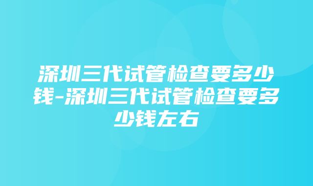 深圳三代试管检查要多少钱-深圳三代试管检查要多少钱左右