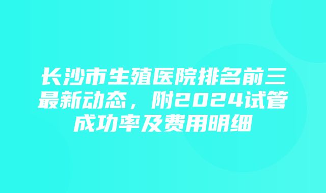 长沙市生殖医院排名前三最新动态，附2024试管成功率及费用明细