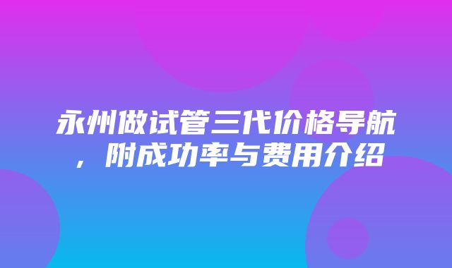 永州做试管三代价格导航，附成功率与费用介绍