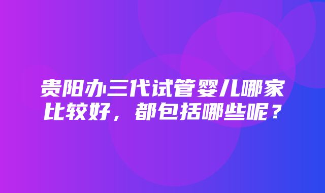 贵阳办三代试管婴儿哪家比较好，都包括哪些呢？