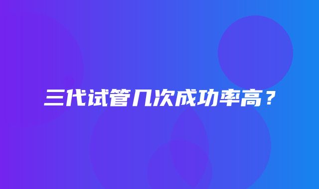 三代试管几次成功率高？