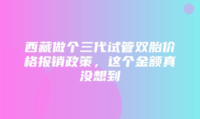 西藏做个三代试管双胎价格报销政策，这个金额真没想到