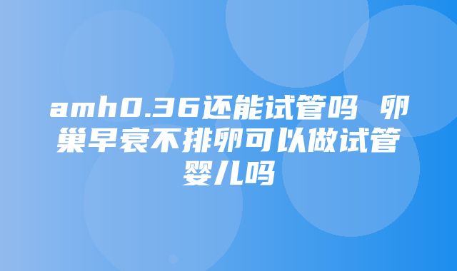 amh0.36还能试管吗 卵巢早衰不排卵可以做试管婴儿吗