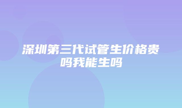 深圳第三代试管生价格贵吗我能生吗