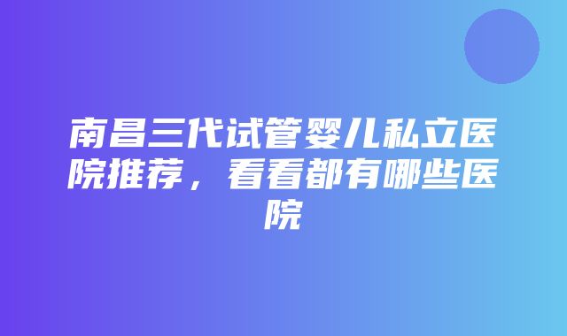 南昌三代试管婴儿私立医院推荐，看看都有哪些医院