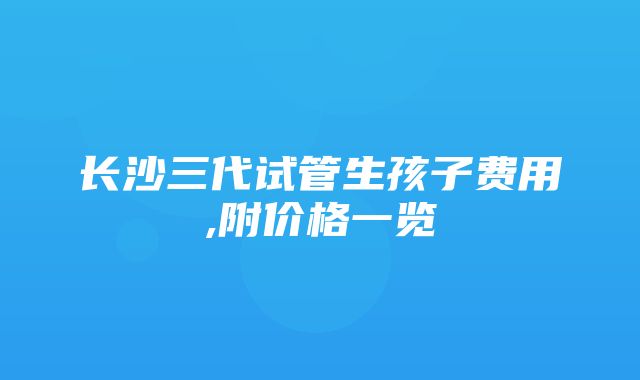 长沙三代试管生孩子费用,附价格一览