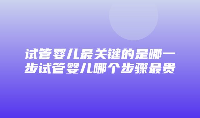 试管婴儿最关键的是哪一步试管婴儿哪个步骤最贵