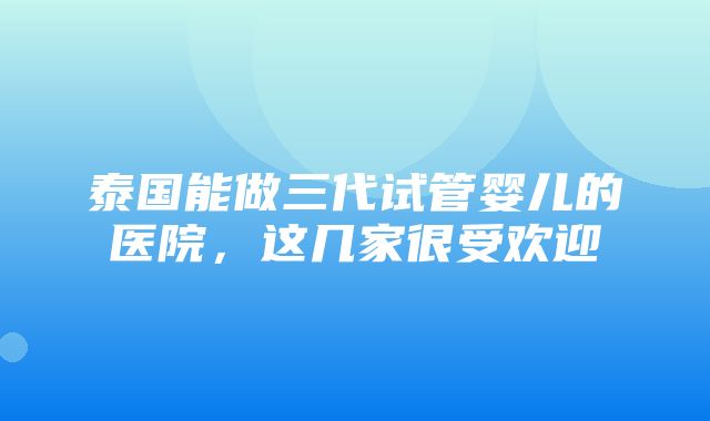 泰国能做三代试管婴儿的医院，这几家很受欢迎