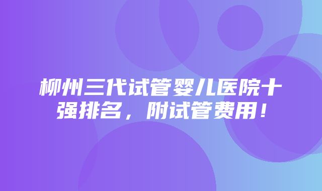 柳州三代试管婴儿医院十强排名，附试管费用！