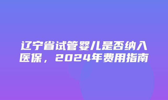 辽宁省试管婴儿是否纳入医保，2024年费用指南