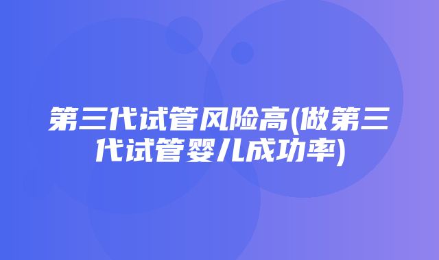 第三代试管风险高(做第三代试管婴儿成功率)