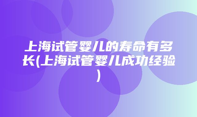 上海试管婴儿的寿命有多长(上海试管婴儿成功经验)