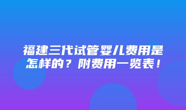 福建三代试管婴儿费用是怎样的？附费用一览表！