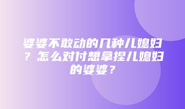 婆婆不敢动的几种儿媳妇？怎么对付想拿捏儿媳妇的婆婆？