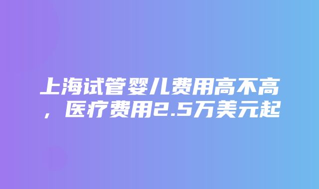 上海试管婴儿费用高不高，医疗费用2.5万美元起