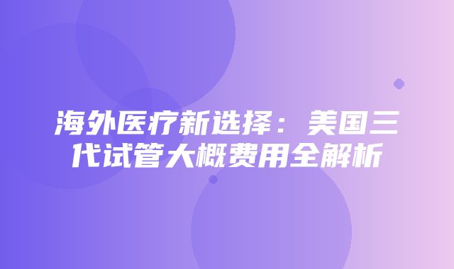 海外医疗新选择：美国三代试管大概费用全解析