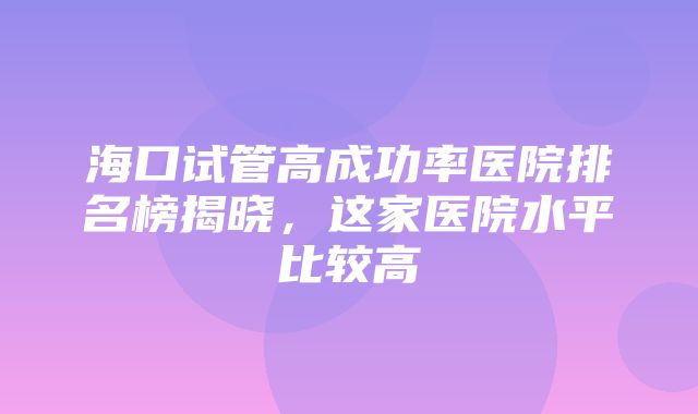 海口试管高成功率医院排名榜揭晓，这家医院水平比较高