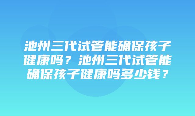 池州三代试管能确保孩子健康吗？池州三代试管能确保孩子健康吗多少钱？