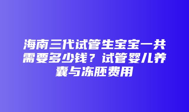 海南三代试管生宝宝一共需要多少钱？试管婴儿养囊与冻胚费用