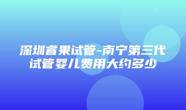 深圳睿果试管-南宁第三代试管婴儿费用大约多少