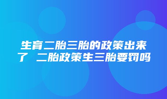 生育二胎三胎的政策出来了 二胎政策生三胎要罚吗