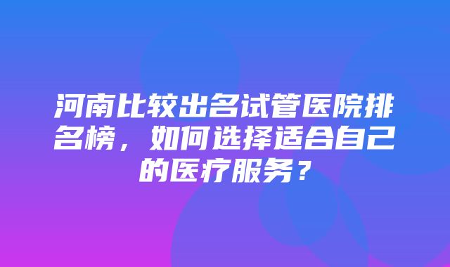 河南比较出名试管医院排名榜，如何选择适合自己的医疗服务？