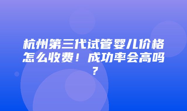 杭州第三代试管婴儿价格怎么收费！成功率会高吗？