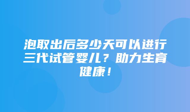 泡取出后多少天可以进行三代试管婴儿？助力生育健康！