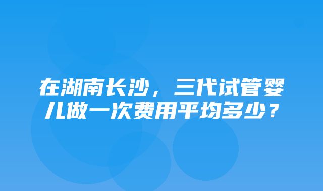 在湖南长沙，三代试管婴儿做一次费用平均多少？