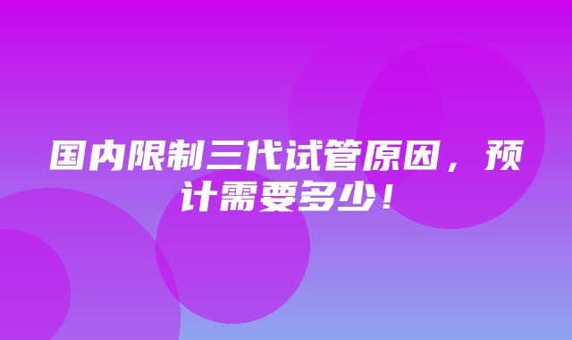 国内限制三代试管原因，预计需要多少！