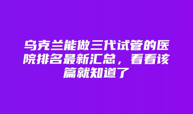 乌克兰能做三代试管的医院排名最新汇总，看看该篇就知道了