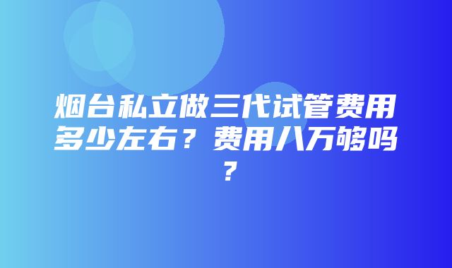 烟台私立做三代试管费用多少左右？费用八万够吗？