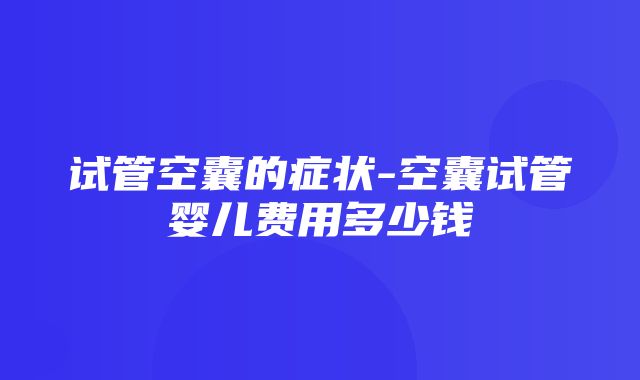 试管空囊的症状-空囊试管婴儿费用多少钱