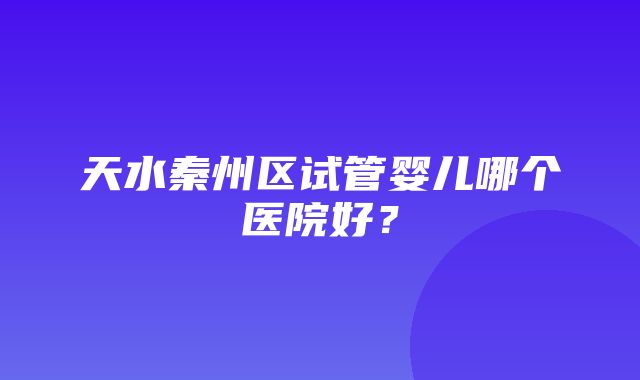 天水秦州区试管婴儿哪个医院好？