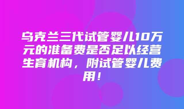 乌克兰三代试管婴儿10万元的准备费是否足以经营生育机构，附试管婴儿费用！