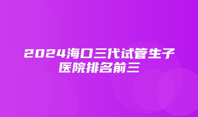 2024海口三代试管生子医院排名前三