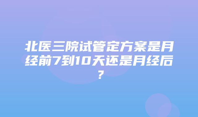 北医三院试管定方案是月经前7到10天还是月经后？