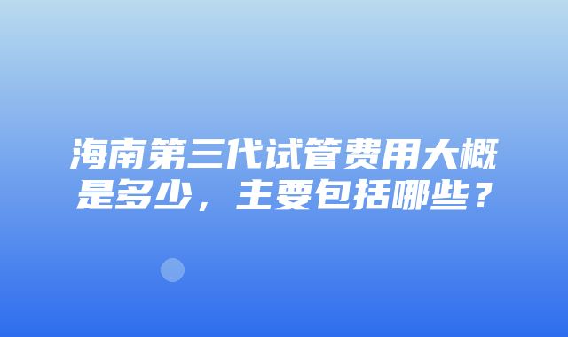 海南第三代试管费用大概是多少，主要包括哪些？