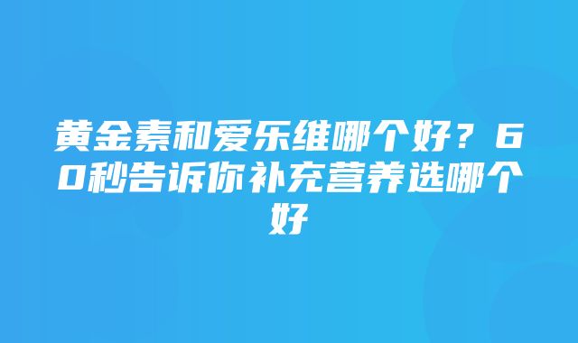 黄金素和爱乐维哪个好？60秒告诉你补充营养选哪个好