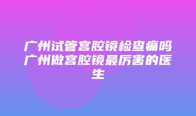 广州试管宫腔镜检查痛吗广州做宫腔镜最厉害的医生