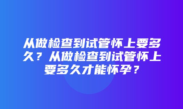 从做检查到试管怀上要多久？从做检查到试管怀上要多久才能怀孕？