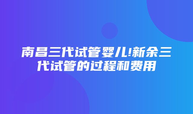 南昌三代试管婴儿!新余三代试管的过程和费用