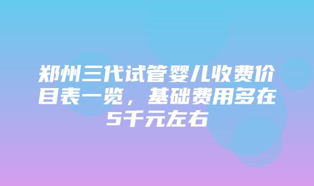 郑州三代试管婴儿收费价目表一览，基础费用多在5千元左右