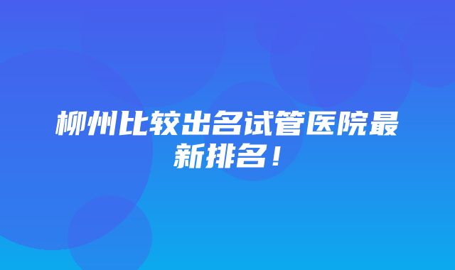 柳州比较出名试管医院最新排名！