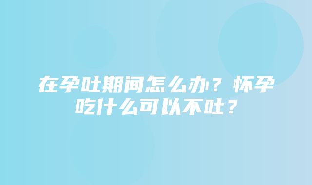 在孕吐期间怎么办？怀孕吃什么可以不吐？