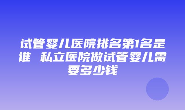 试管婴儿医院排名第1名是谁 私立医院做试管婴儿需要多少钱